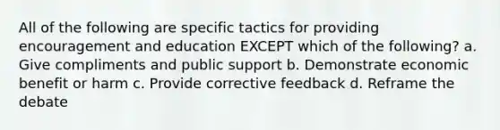 All of the following are specific tactics for providing encouragement and education EXCEPT which of the following? a. Give compliments and public support b. Demonstrate economic benefit or harm c. Provide corrective feedback d. Reframe the debate