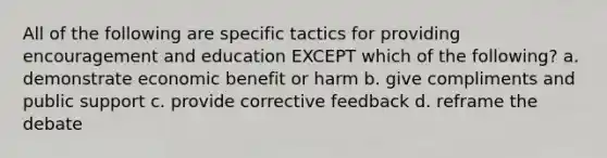 All of the following are specific tactics for providing encouragement and education EXCEPT which of the following? a. demonstrate economic benefit or harm b. give compliments and public support c. provide corrective feedback d. reframe the debate