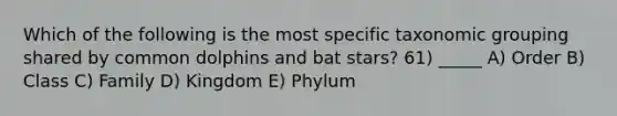 Which of the following is the most specific taxonomic grouping shared by common dolphins and bat stars? 61) _____ A) Order B) Class C) Family D) Kingdom E) Phylum