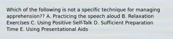 Which of the following is not a specific technique for managing apprehension?? A. Practicing the speech aloud B. Relaxation Exercises C. Using Positive Self-Talk D. Sufficient Preparation Time E. Using Presentational Aids