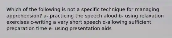 Which of the following is not a specific technique for managing apprehension? a- practicing the speech aloud b- using relaxation exercises c-writing a very short speech d-allowing sufficient preparation time e- using presentation aids