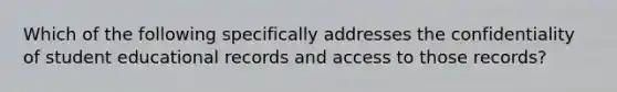 Which of the following specifically addresses the confidentiality of student educational records and access to those records?