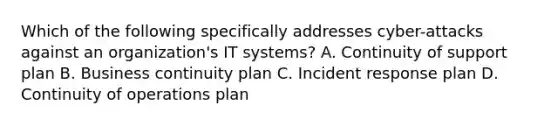 Which of the following specifically addresses cyber-attacks against an organization's IT systems? A. Continuity of support plan B. Business continuity plan C. Incident response plan D. Continuity of operations plan