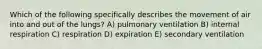 Which of the following specifically describes the movement of air into and out of the lungs? A) pulmonary ventilation B) internal respiration C) respiration D) expiration E) secondary ventilation