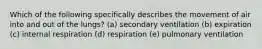 Which of the following specifically describes the movement of air into and out of the lungs? (a) secondary ventilation (b) expiration (c) internal respiration (d) respiration (e) pulmonary ventilation