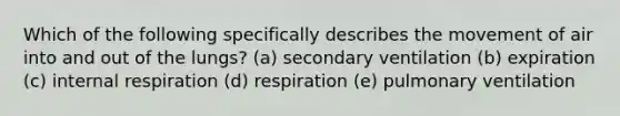 Which of the following specifically describes the movement of air into and out of the lungs? (a) secondary ventilation (b) expiration (c) internal respiration (d) respiration (e) pulmonary ventilation