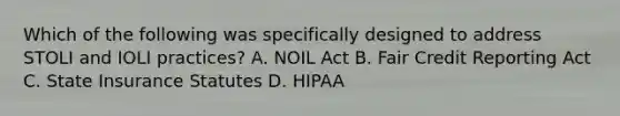 Which of the following was specifically designed to address STOLI and IOLI practices? A. NOIL Act B. Fair Credit Reporting Act C. State Insurance Statutes D. HIPAA