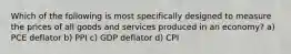 Which of the following is most specifically designed to measure the prices of all goods and services produced in an economy? a) PCE deflator b) PPI c) GDP deflator d) CPI