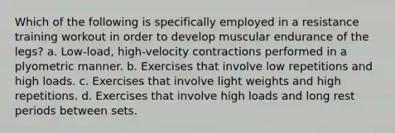 Which of the following is specifically employed in a resistance training workout in order to develop muscular endurance of the legs? a. Low-load, high-velocity contractions performed in a plyometric manner. b. Exercises that involve low repetitions and high loads. c. Exercises that involve light weights and high repetitions. d. Exercises that involve high loads and long rest periods between sets.