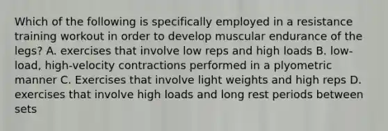 Which of the following is specifically employed in a resistance training workout in order to develop muscular endurance of the legs? A. exercises that involve low reps and high loads B. low-load, high-velocity contractions performed in a plyometric manner C. Exercises that involve light weights and high reps D. exercises that involve high loads and long rest periods between sets