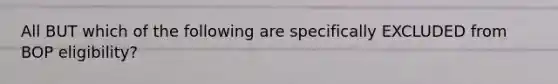 All BUT which of the following are specifically EXCLUDED from BOP eligibility?
