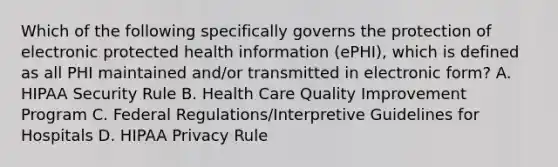 Which of the following specifically governs the protection of electronic protected health information (ePHI), which is defined as all PHI maintained and/or transmitted in electronic form? A. HIPAA Security Rule B. Health Care Quality Improvement Program C. Federal Regulations/Interpretive Guidelines for Hospitals D. HIPAA Privacy Rule