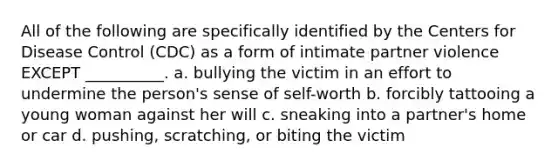 All of the following are specifically identified by the Centers for Disease Control (CDC) as a form of intimate partner violence EXCEPT __________. a. bullying the victim in an effort to undermine the person's sense of self-worth b. forcibly tattooing a young woman against her will c. sneaking into a partner's home or car d. pushing, scratching, or biting the victim