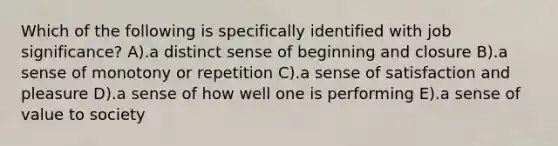 Which of the following is specifically identified with job significance? A).a distinct sense of beginning and closure B).a sense of monotony or repetition C).a sense of satisfaction and pleasure D).a sense of how well one is performing E).a sense of value to society