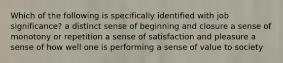 Which of the following is specifically identified with job significance? a distinct sense of beginning and closure a sense of monotony or repetition a sense of satisfaction and pleasure a sense of how well one is performing a sense of value to society