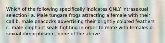 Which of the following specifically indicates ONLY intrasexual selection? a. Male tungara frogs attracting a female with their call b. male peacocks advertising their brightly colored feathers c. male elephant seals fighting in order to mate with females d. sexual dimorphism e. none of the above