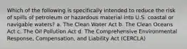 Which of the following is specifically intended to reduce the risk of spills of petroleum or hazardous material into U.S. coastal or navigable waters? a. The Clean Water Act b. The Clean Oceans Act c. The Oil Pollution Act d. The Comprehensive Environmental Response, Compensation, and Liability Act (CERCLA)