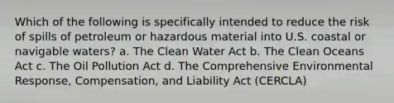 Which of the following is specifically intended to reduce the risk of spills of petroleum or hazardous material into U.S. coastal or navigable waters? a. The Clean Water Act b. The Clean Oceans Act c. The Oil Pollution Act d. The Comprehensive Environmental Response, Compensation, and Liability Act (CERCLA)