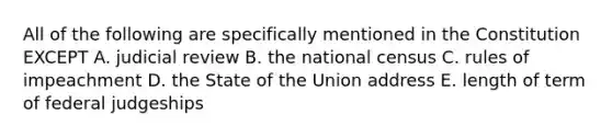 All of the following are specifically mentioned in the Constitution EXCEPT A. judicial review B. the national census C. rules of impeachment D. the State of the Union address E. length of term of federal judgeships