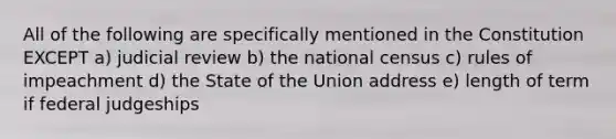 All of the following are specifically mentioned in the Constitution EXCEPT a) judicial review b) the national census c) rules of impeachment d) the State of the Union address e) length of term if federal judgeships