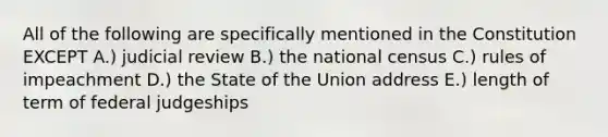 All of the following are specifically mentioned in the Constitution EXCEPT A.) judicial review B.) the national census C.) rules of impeachment D.) the State of the Union address E.) length of term of federal judgeships