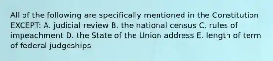 All of the following are specifically mentioned in the Constitution EXCEPT: A. judicial review B. the national census C. rules of impeachment D. the State of the Union address E. length of term of federal judgeships