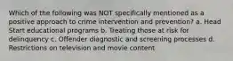 Which of the following was NOT specifically mentioned as a positive approach to crime intervention and prevention? a. Head Start educational programs b. Treating those at risk for delinquency c. Offender diagnostic and screening processes d. Restrictions on television and movie content