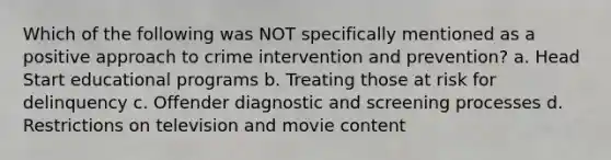 Which of the following was NOT specifically mentioned as a positive approach to crime intervention and prevention? a. Head Start educational programs b. Treating those at risk for delinquency c. Offender diagnostic and screening processes d. Restrictions on television and movie content