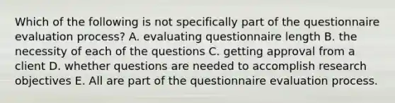 Which of the following is not specifically part of the questionnaire evaluation process? A. evaluating questionnaire length B. the necessity of each of the questions C. getting approval from a client D. whether questions are needed to accomplish research objectives E. All are part of the questionnaire evaluation process.