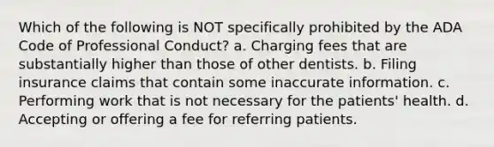 Which of the following is NOT specifically prohibited by the ADA Code of Professional Conduct? a. Charging fees that are substantially higher than those of other dentists. b. Filing insurance claims that contain some inaccurate information. c. Performing work that is not necessary for the patients' health. d. Accepting or offering a fee for referring patients.