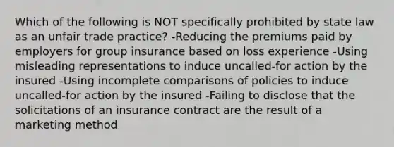 Which of the following is NOT specifically prohibited by state law as an unfair trade practice? -Reducing the premiums paid by employers for group insurance based on loss experience -Using misleading representations to induce uncalled-for action by the insured -Using incomplete comparisons of policies to induce uncalled-for action by the insured -Failing to disclose that the solicitations of an insurance contract are the result of a marketing method