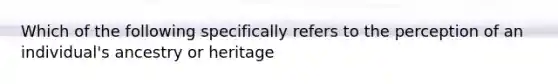 Which of the following specifically refers to the perception of an individual's ancestry or heritage