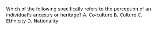 Which of the following specifically refers to the perception of an individual's ancestry or heritage? A. Co-culture B. Culture C. Ethnicity D. Nationality