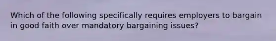 Which of the following specifically requires employers to bargain in good faith over mandatory bargaining issues?