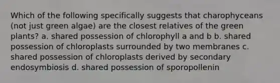 Which of the following specifically suggests that charophyceans (not just green algae) are the closest relatives of the green plants? a. shared possession of chlorophyll a and b b. shared possession of chloroplasts surrounded by two membranes c. shared possession of chloroplasts derived by secondary endosymbiosis d. shared possession of sporopollenin