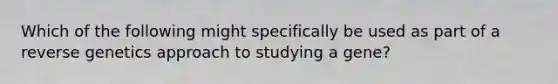 Which of the following might specifically be used as part of a reverse genetics approach to studying a gene?