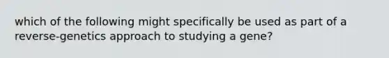 which of the following might specifically be used as part of a reverse-genetics approach to studying a gene?