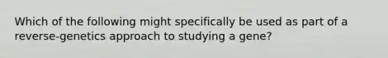 Which of the following might specifically be used as part of a reverse-genetics approach to studying a gene?