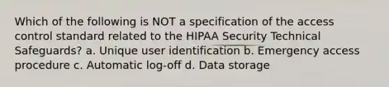 Which of the following is NOT a specification of the access control standard related to the HIPAA Security Technical Safeguards? a. Unique user identification b. Emergency access procedure c. Automatic log-off d. Data storage