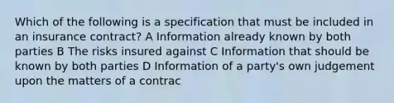 Which of the following is a specification that must be included in an insurance contract? A Information already known by both parties B The risks insured against C Information that should be known by both parties D Information of a party's own judgement upon the matters of a contrac