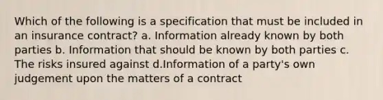 Which of the following is a specification that must be included in an insurance contract? a. Information already known by both parties b. Information that should be known by both parties c. The risks insured against d.Information of a party's own judgement upon the matters of a contract