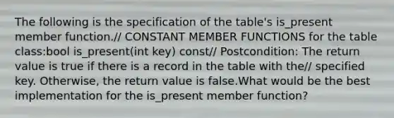 The following is the specification of the table's is_present member function.// CONSTANT MEMBER FUNCTIONS for the table class:bool is_present(int key) const// Postcondition: The return value is true if there is a record in the table with the// specified key. Otherwise, the return value is false.What would be the best implementation for the is_present member function?