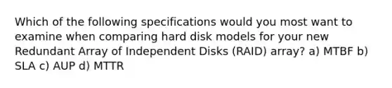 Which of the following specifications would you most want to examine when comparing hard disk models for your new Redundant Array of Independent Disks (RAID) array? a) MTBF b) SLA c) AUP d) MTTR