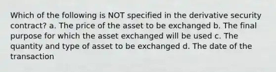 Which of the following is NOT specified in the derivative security contract? a. The price of the asset to be exchanged b. The final purpose for which the asset exchanged will be used c. The quantity and type of asset to be exchanged d. The date of the transaction