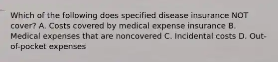 Which of the following does specified disease insurance NOT cover? A. Costs covered by medical expense insurance B. Medical expenses that are noncovered C. Incidental costs D. Out-of-pocket expenses