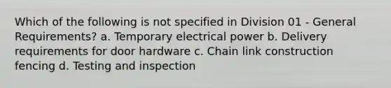 Which of the following is not specified in Division 01 - General Requirements? a. Temporary electrical power b. Delivery requirements for door hardware c. Chain link construction fencing d. Testing and inspection