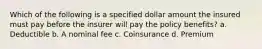 Which of the following is a specified dollar amount the insured must pay before the insurer will pay the policy benefits? a. Deductible b. A nominal fee c. Coinsurance d. Premium