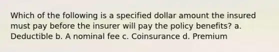 Which of the following is a specified dollar amount the insured must pay before the insurer will pay the policy benefits? a. Deductible b. A nominal fee c. Coinsurance d. Premium