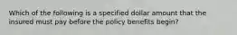 Which of the following is a specified dollar amount that the insured must pay before the policy benefits begin?