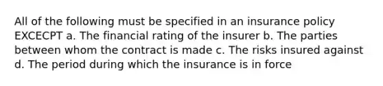 All of the following must be specified in an insurance policy EXCECPT a. The financial rating of the insurer b. The parties between whom the contract is made c. The risks insured against d. The period during which the insurance is in force